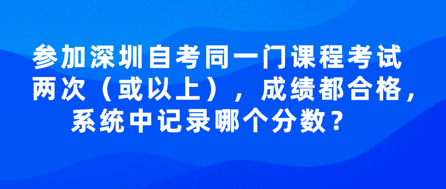 参加深圳自考同一门课程考试两次（或以上），成绩都合格，系统中记录哪个分数？ 